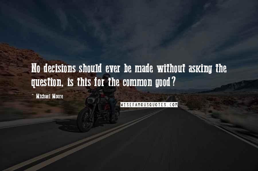 Michael Moore Quotes: No decisions should ever be made without asking the question, is this for the common good?