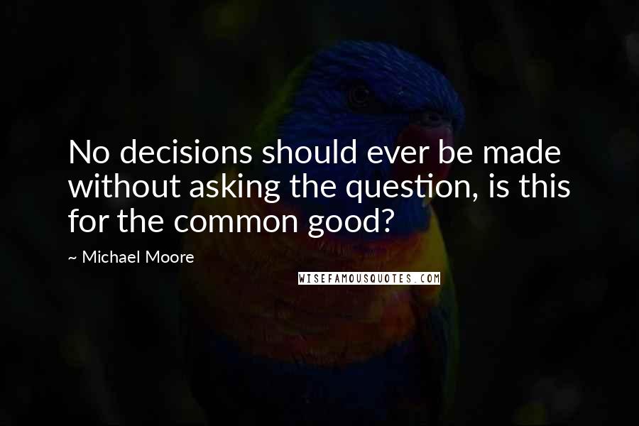 Michael Moore Quotes: No decisions should ever be made without asking the question, is this for the common good?