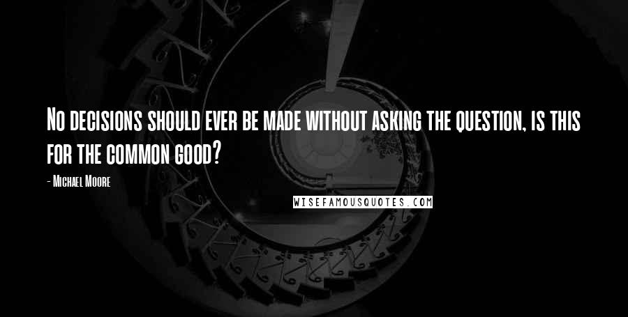 Michael Moore Quotes: No decisions should ever be made without asking the question, is this for the common good?