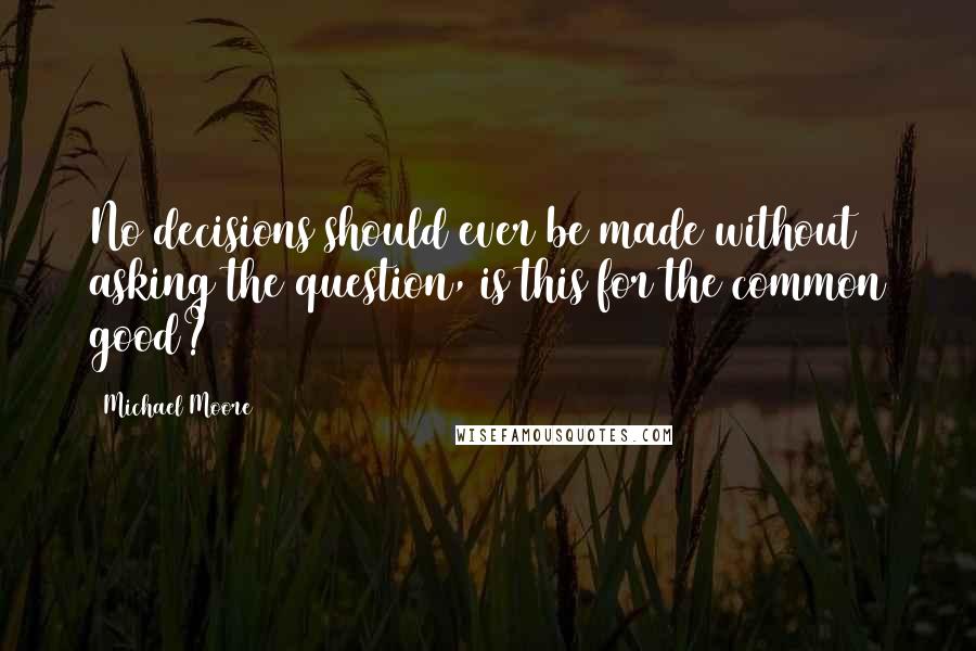 Michael Moore Quotes: No decisions should ever be made without asking the question, is this for the common good?