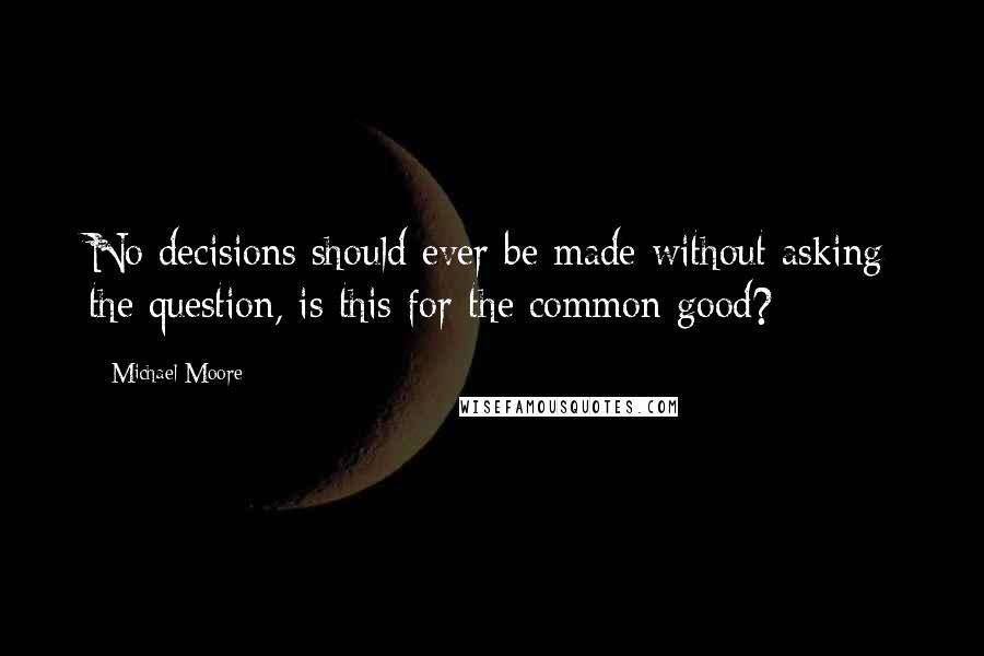 Michael Moore Quotes: No decisions should ever be made without asking the question, is this for the common good?