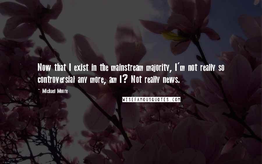 Michael Moore Quotes: Now that I exist in the mainstream majority, I'm not really so controversial any more, am I? Not really news.