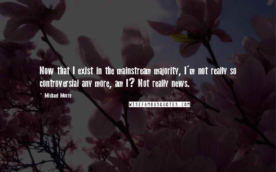 Michael Moore Quotes: Now that I exist in the mainstream majority, I'm not really so controversial any more, am I? Not really news.