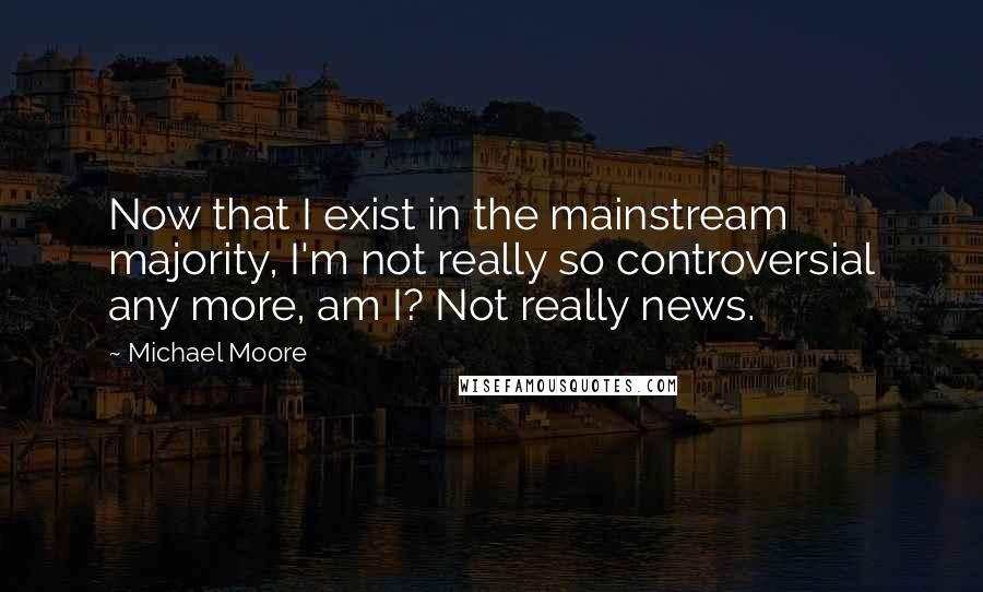 Michael Moore Quotes: Now that I exist in the mainstream majority, I'm not really so controversial any more, am I? Not really news.