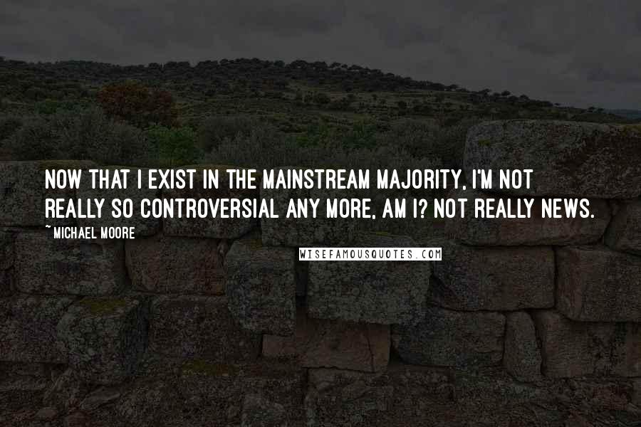 Michael Moore Quotes: Now that I exist in the mainstream majority, I'm not really so controversial any more, am I? Not really news.