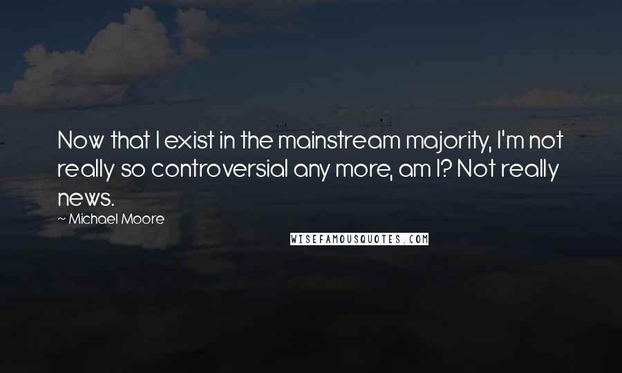 Michael Moore Quotes: Now that I exist in the mainstream majority, I'm not really so controversial any more, am I? Not really news.