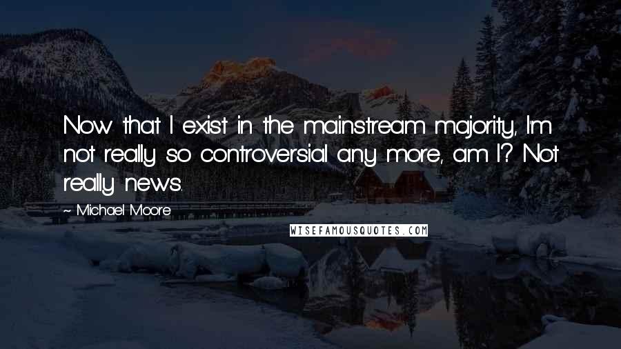 Michael Moore Quotes: Now that I exist in the mainstream majority, I'm not really so controversial any more, am I? Not really news.
