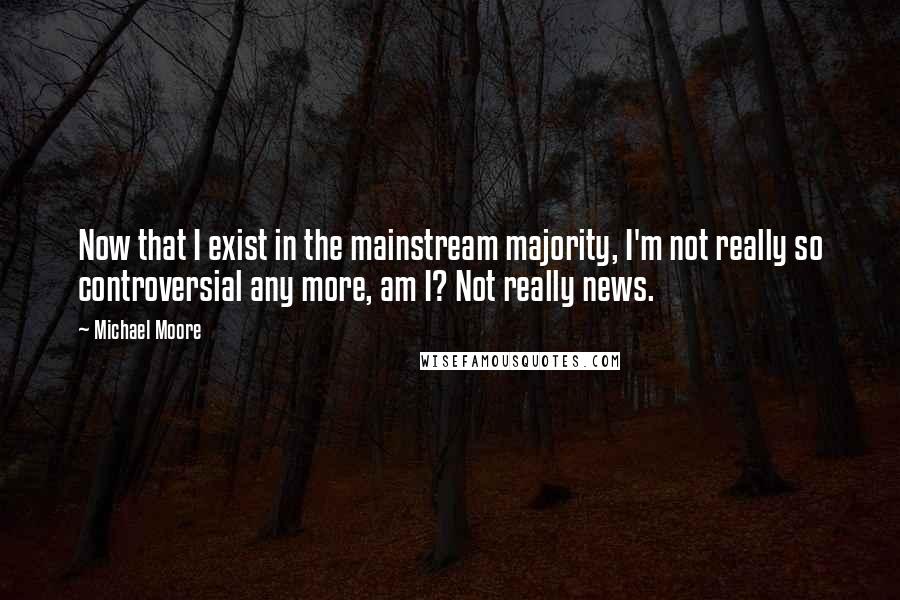 Michael Moore Quotes: Now that I exist in the mainstream majority, I'm not really so controversial any more, am I? Not really news.