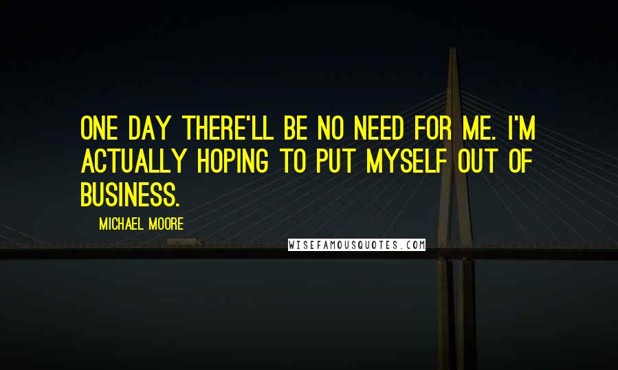 Michael Moore Quotes: One day there'll be no need for me. I'm actually hoping to put myself out of business.
