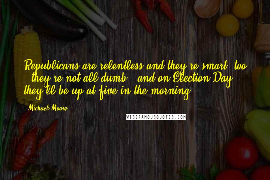 Michael Moore Quotes: Republicans are relentless and they're smart, too - they're not all dumb - and on Election Day, they'll be up at five in the morning.