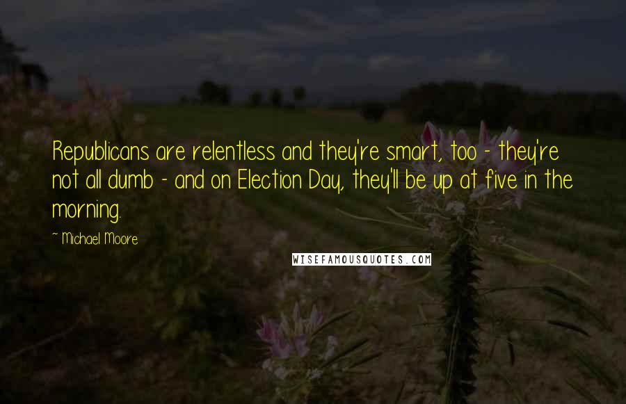 Michael Moore Quotes: Republicans are relentless and they're smart, too - they're not all dumb - and on Election Day, they'll be up at five in the morning.