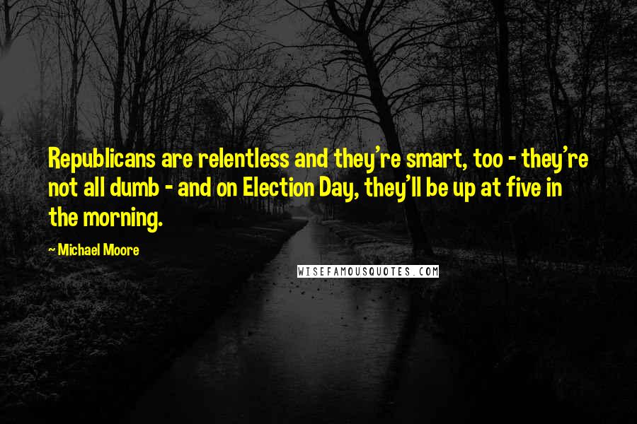 Michael Moore Quotes: Republicans are relentless and they're smart, too - they're not all dumb - and on Election Day, they'll be up at five in the morning.