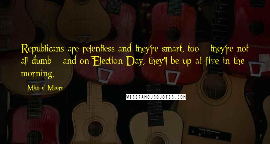 Michael Moore Quotes: Republicans are relentless and they're smart, too - they're not all dumb - and on Election Day, they'll be up at five in the morning.