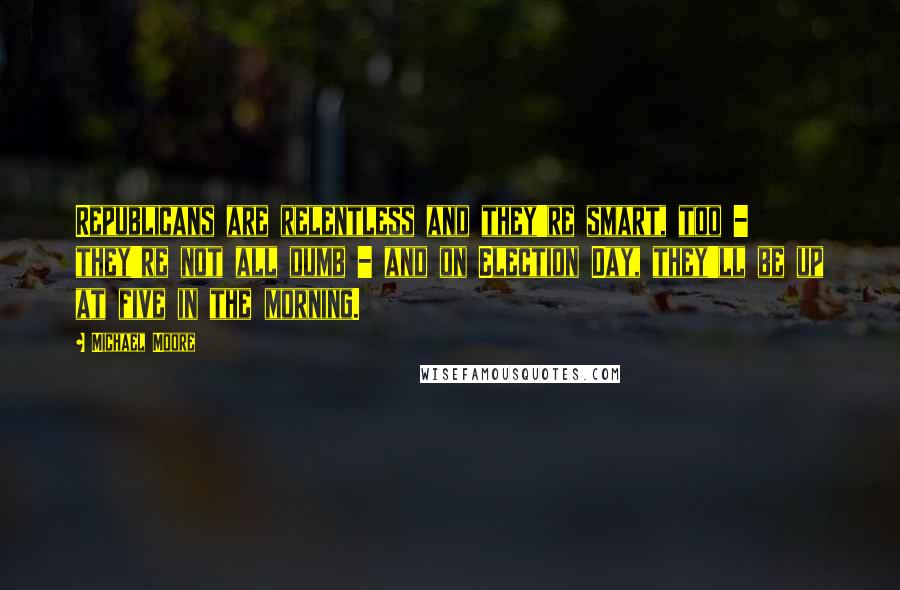 Michael Moore Quotes: Republicans are relentless and they're smart, too - they're not all dumb - and on Election Day, they'll be up at five in the morning.