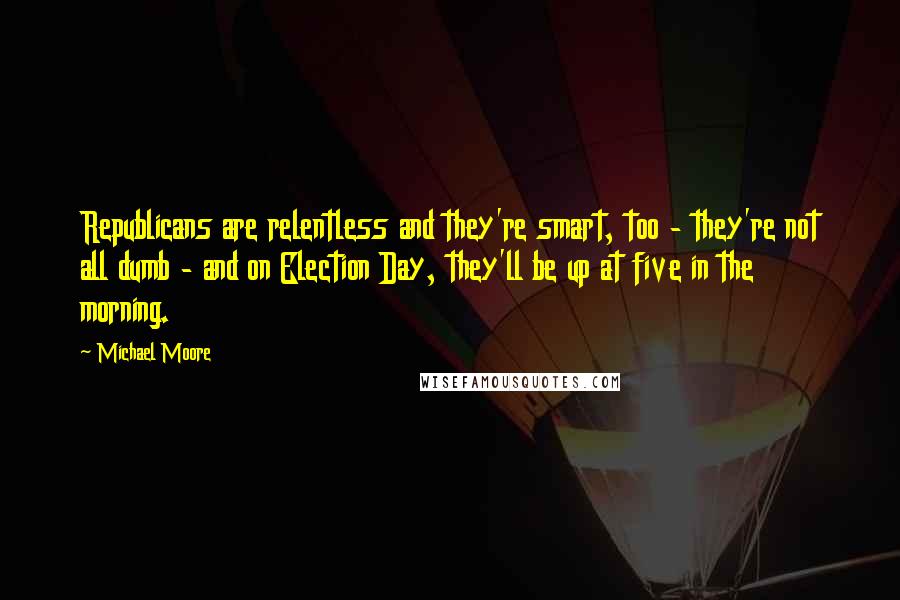 Michael Moore Quotes: Republicans are relentless and they're smart, too - they're not all dumb - and on Election Day, they'll be up at five in the morning.