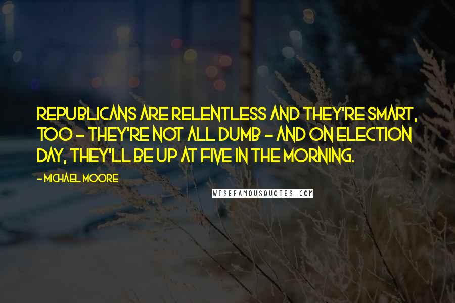 Michael Moore Quotes: Republicans are relentless and they're smart, too - they're not all dumb - and on Election Day, they'll be up at five in the morning.