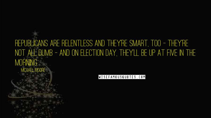 Michael Moore Quotes: Republicans are relentless and they're smart, too - they're not all dumb - and on Election Day, they'll be up at five in the morning.