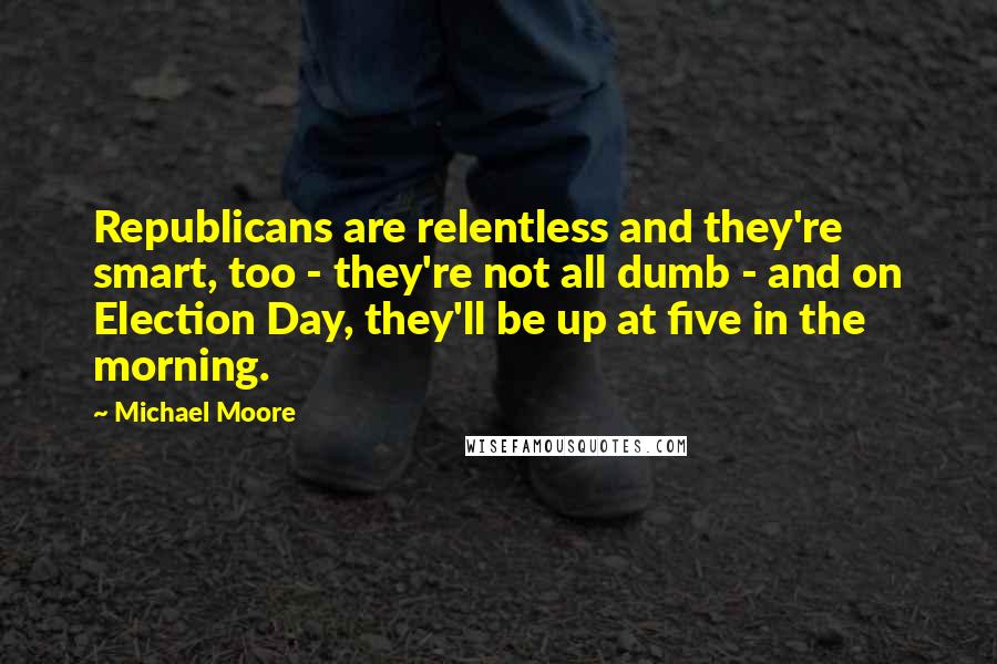 Michael Moore Quotes: Republicans are relentless and they're smart, too - they're not all dumb - and on Election Day, they'll be up at five in the morning.