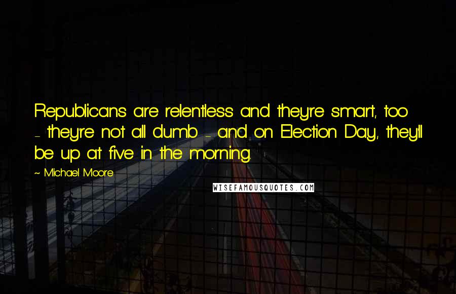 Michael Moore Quotes: Republicans are relentless and they're smart, too - they're not all dumb - and on Election Day, they'll be up at five in the morning.