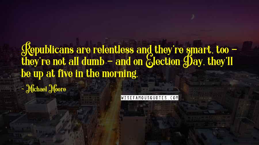 Michael Moore Quotes: Republicans are relentless and they're smart, too - they're not all dumb - and on Election Day, they'll be up at five in the morning.