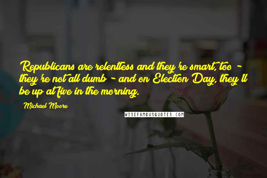 Michael Moore Quotes: Republicans are relentless and they're smart, too - they're not all dumb - and on Election Day, they'll be up at five in the morning.