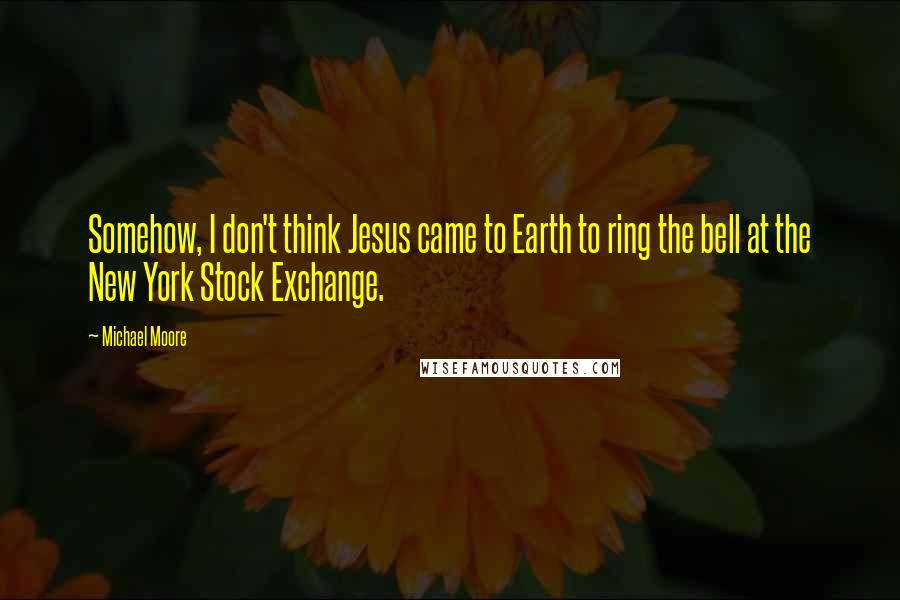 Michael Moore Quotes: Somehow, I don't think Jesus came to Earth to ring the bell at the New York Stock Exchange.