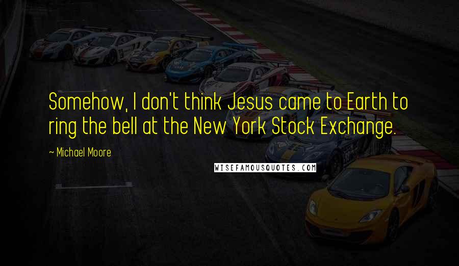 Michael Moore Quotes: Somehow, I don't think Jesus came to Earth to ring the bell at the New York Stock Exchange.