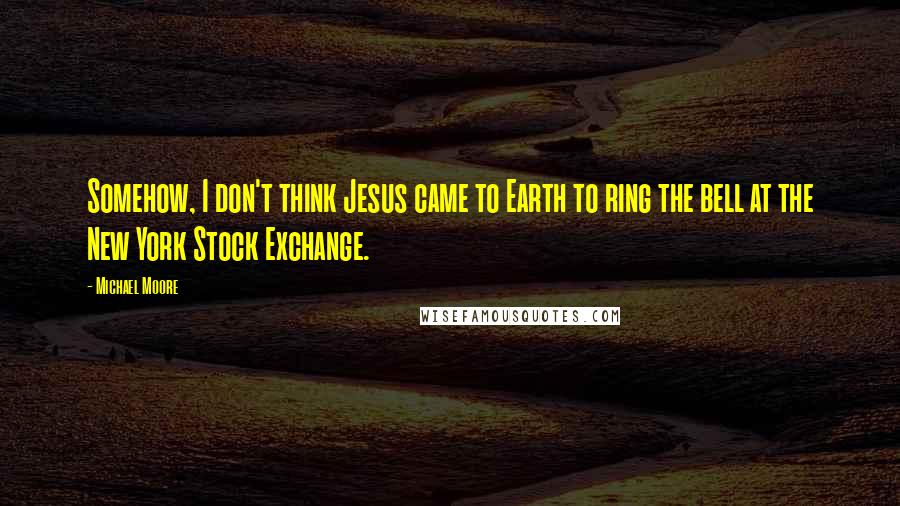 Michael Moore Quotes: Somehow, I don't think Jesus came to Earth to ring the bell at the New York Stock Exchange.