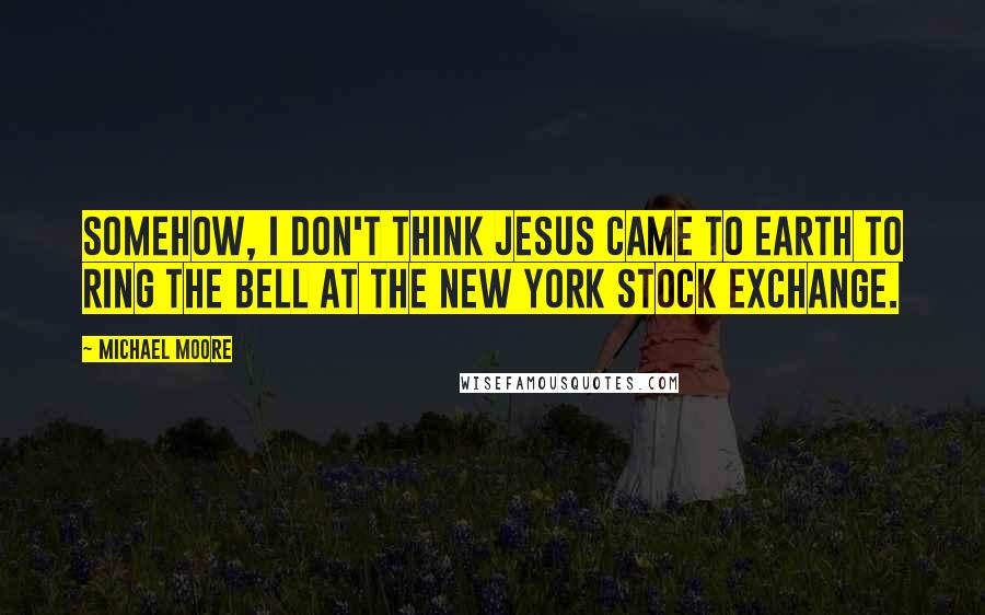 Michael Moore Quotes: Somehow, I don't think Jesus came to Earth to ring the bell at the New York Stock Exchange.