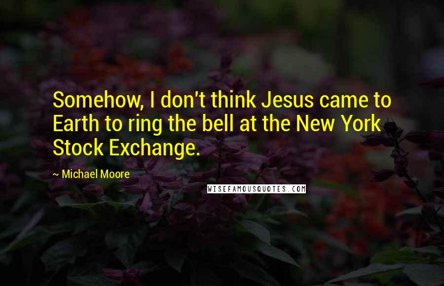 Michael Moore Quotes: Somehow, I don't think Jesus came to Earth to ring the bell at the New York Stock Exchange.