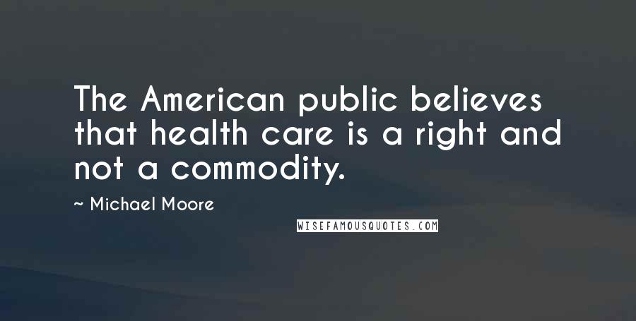 Michael Moore Quotes: The American public believes that health care is a right and not a commodity.