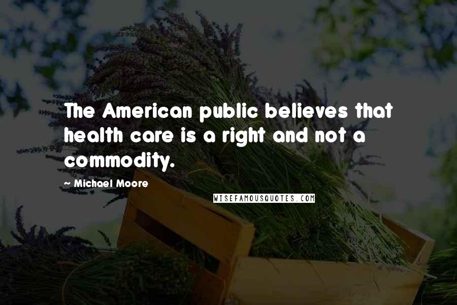 Michael Moore Quotes: The American public believes that health care is a right and not a commodity.