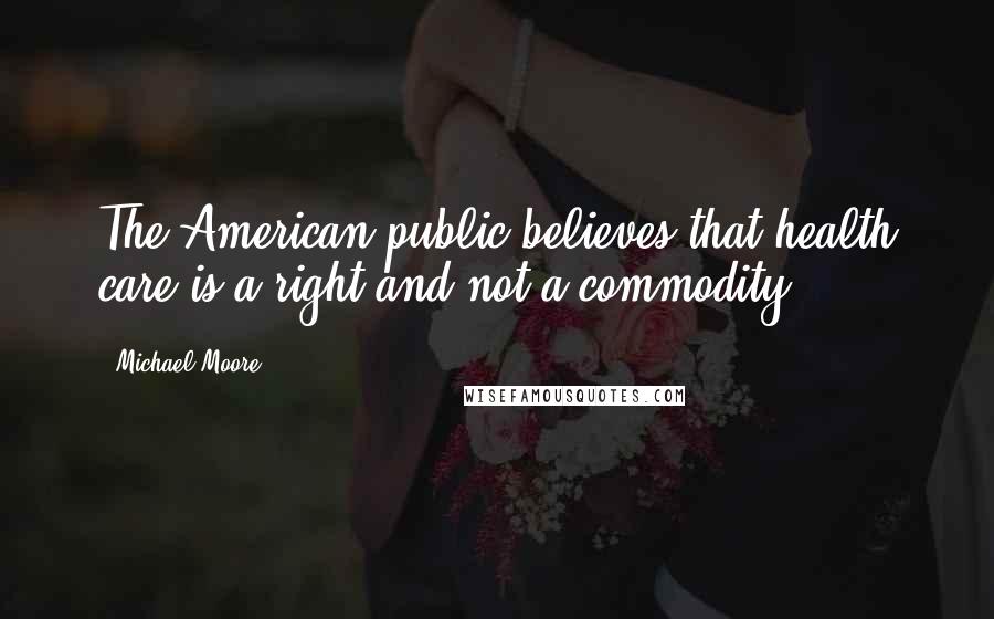 Michael Moore Quotes: The American public believes that health care is a right and not a commodity.