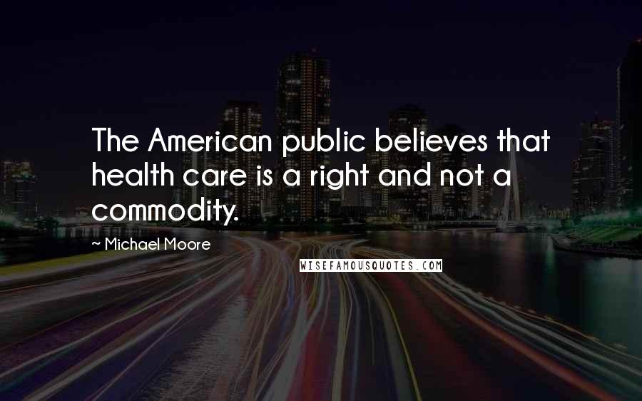 Michael Moore Quotes: The American public believes that health care is a right and not a commodity.