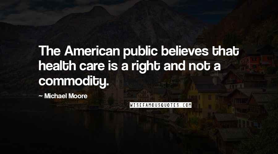 Michael Moore Quotes: The American public believes that health care is a right and not a commodity.