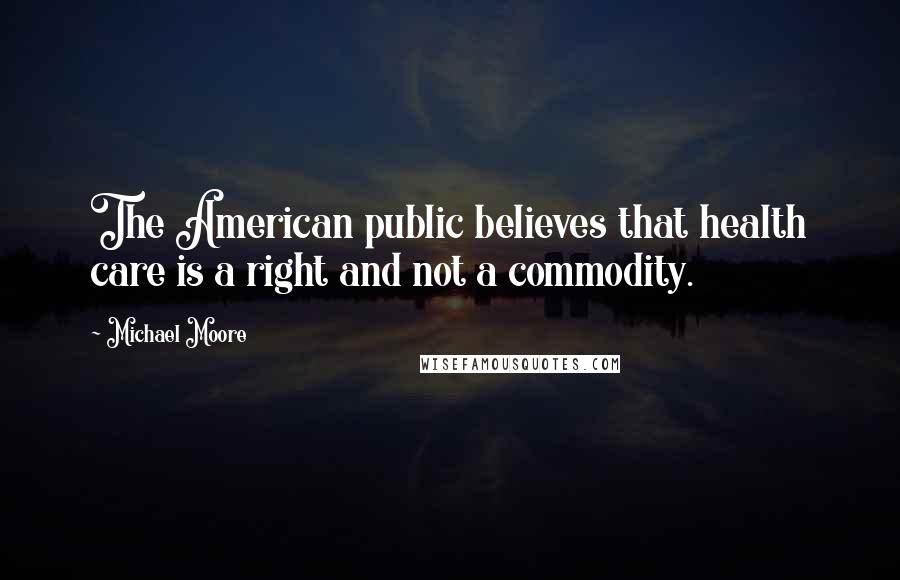 Michael Moore Quotes: The American public believes that health care is a right and not a commodity.