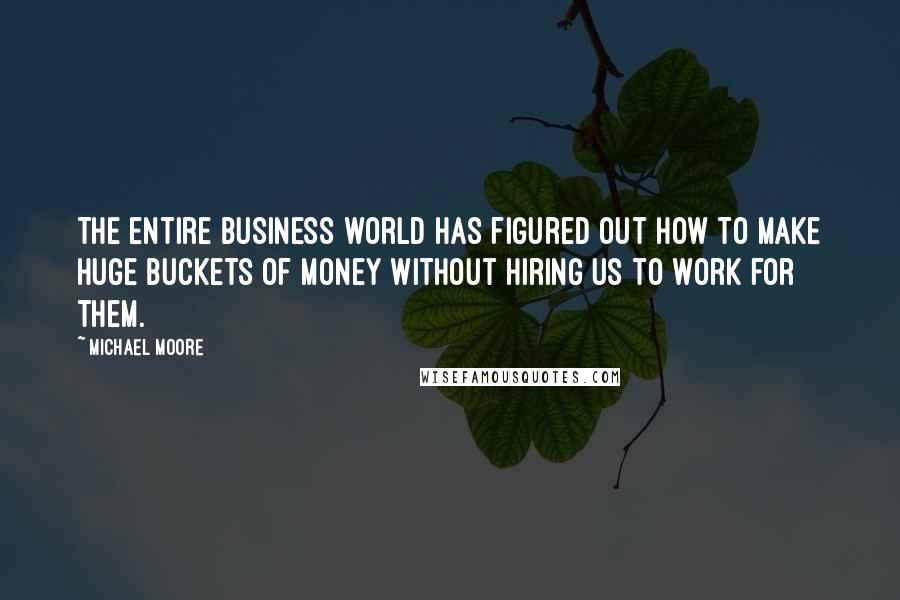 Michael Moore Quotes: The entire business world has figured out how to make huge buckets of money without hiring us to work for them.