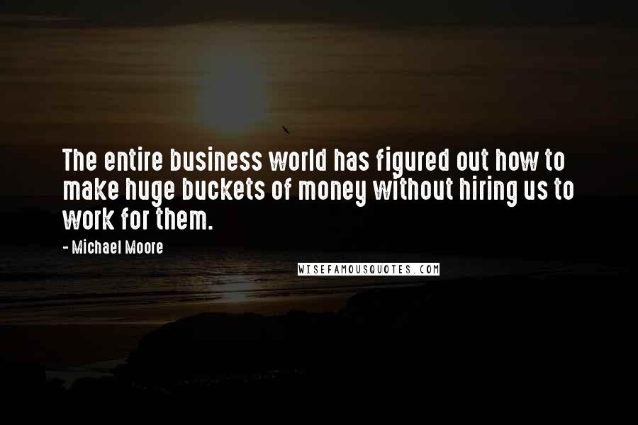 Michael Moore Quotes: The entire business world has figured out how to make huge buckets of money without hiring us to work for them.