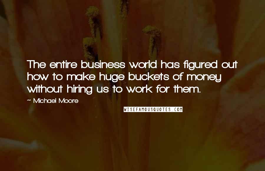Michael Moore Quotes: The entire business world has figured out how to make huge buckets of money without hiring us to work for them.