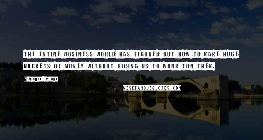 Michael Moore Quotes: The entire business world has figured out how to make huge buckets of money without hiring us to work for them.