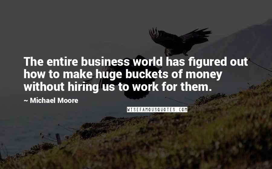 Michael Moore Quotes: The entire business world has figured out how to make huge buckets of money without hiring us to work for them.