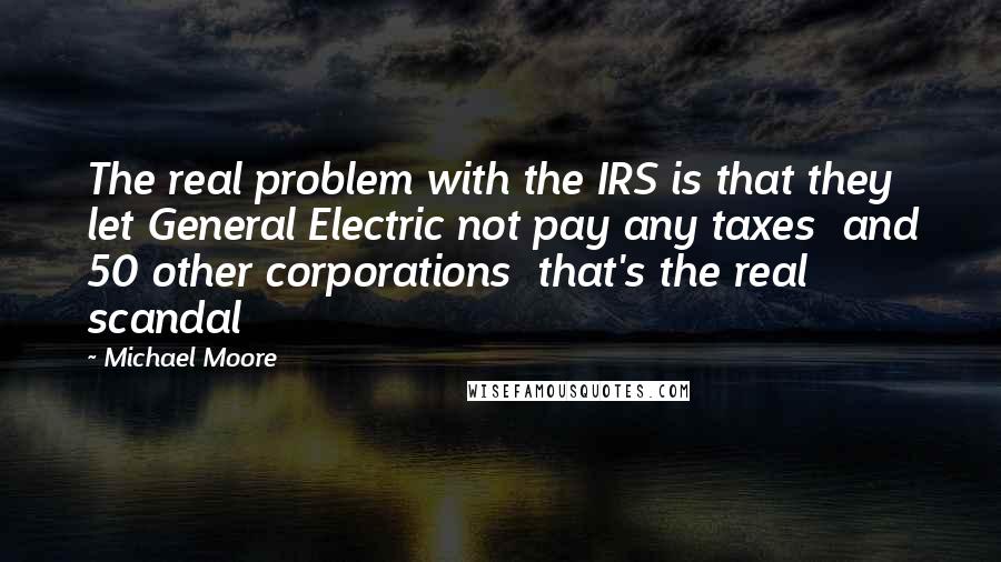 Michael Moore Quotes: The real problem with the IRS is that they let General Electric not pay any taxes  and 50 other corporations  that's the real scandal