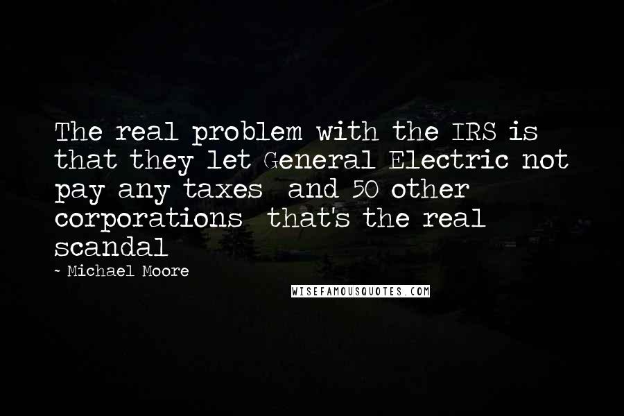 Michael Moore Quotes: The real problem with the IRS is that they let General Electric not pay any taxes and 50 other corporations that's the real scandal
