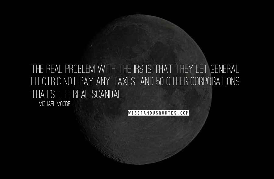 Michael Moore Quotes: The real problem with the IRS is that they let General Electric not pay any taxes and 50 other corporations that's the real scandal