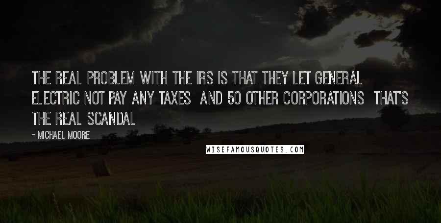 Michael Moore Quotes: The real problem with the IRS is that they let General Electric not pay any taxes and 50 other corporations that's the real scandal