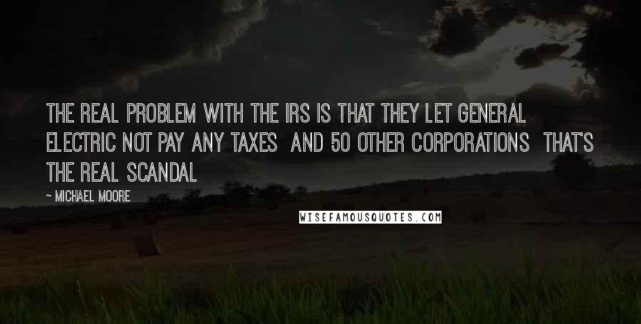 Michael Moore Quotes: The real problem with the IRS is that they let General Electric not pay any taxes  and 50 other corporations  that's the real scandal