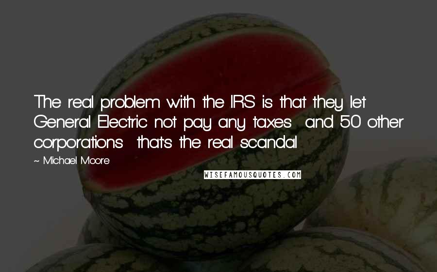 Michael Moore Quotes: The real problem with the IRS is that they let General Electric not pay any taxes and 50 other corporations that's the real scandal
