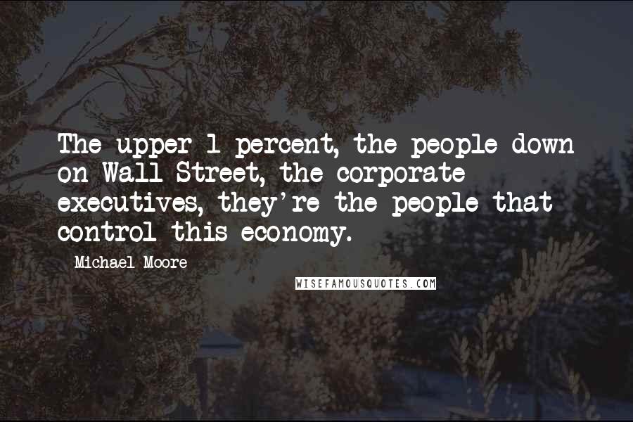 Michael Moore Quotes: The upper 1 percent, the people down on Wall Street, the corporate executives, they're the people that control this economy.