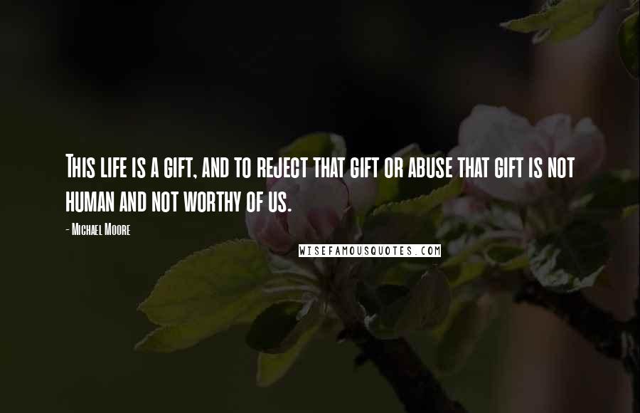 Michael Moore Quotes: This life is a gift, and to reject that gift or abuse that gift is not human and not worthy of us.