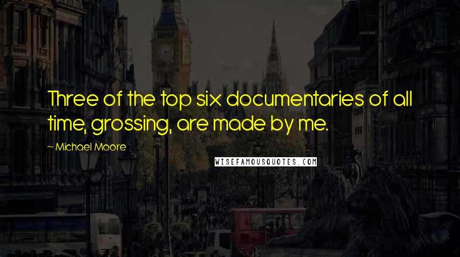 Michael Moore Quotes: Three of the top six documentaries of all time, grossing, are made by me.